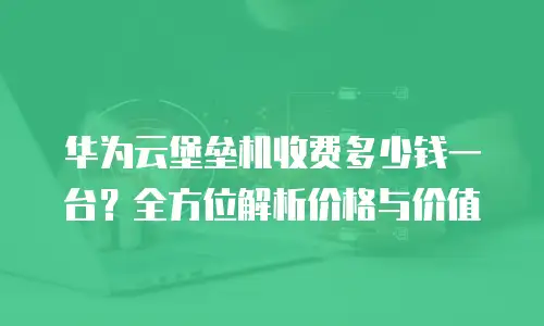 华为云堡垒机收费多少钱一台？全方位解析价格与价值