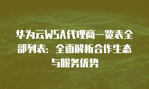 华为云WSA代理商一览表全部列表：全面解析合作生态与服务优势