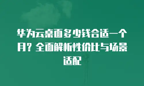 华为云桌面多少钱合适一个月？全面解析性价比与场景适配