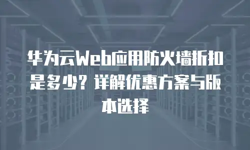 华为云Web应用防火墙折扣是多少？详解优惠方案与版本选择