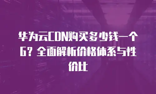 华为云CDN购买多少钱一个G？全面解析价格体系与性价比
