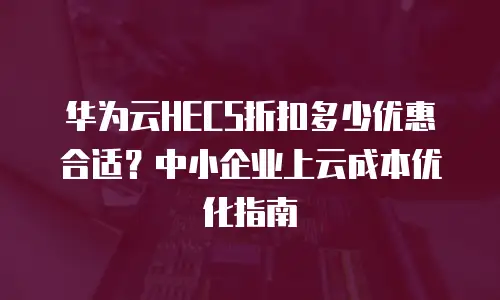 华为云HECS折扣多少优惠合适？中小企业上云成本优化指南