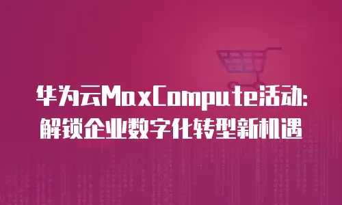 华为云MaxCompute活动：解锁企业数字化转型新机遇
