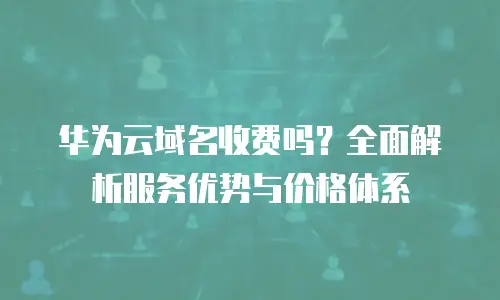 华为云域名收费吗？全面解析服务优势与价格体系