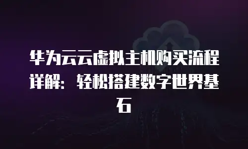 华为云云虚拟主机购买流程详解：轻松搭建数字世界基石
