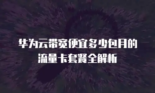 华为云带宽便宜多少包月的流量卡套餐全解析