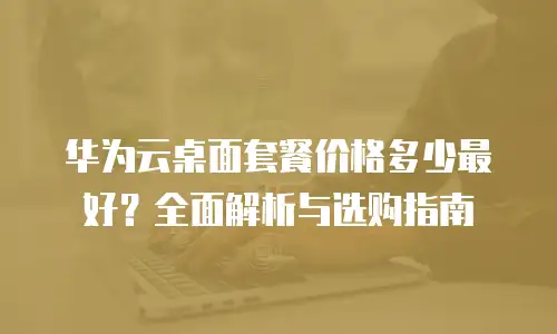 华为云桌面套餐价格多少最好？全面解析与选购指南