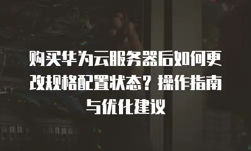购买华为云服务器后如何更改规格配置状态？操作指南与优化建议