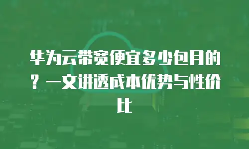 华为云带宽便宜多少包月的？一文讲透成本优势与性价比