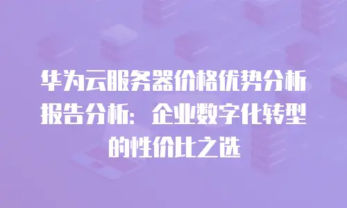 华为云服务器价格优势分析报告分析：企业数字化转型的性价比之选