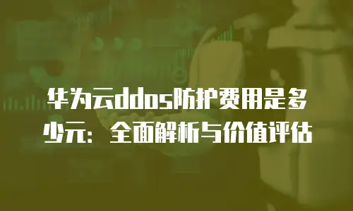 华为云ddos防护费用是多少元：全面解析与价值评估