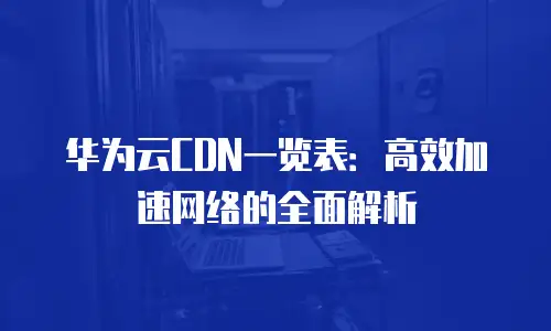 华为云CDN一览表：高效加速网络的全面解析