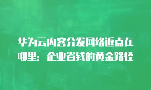 华为云内容分发网络返点在哪里：企业省钱的黄金路径