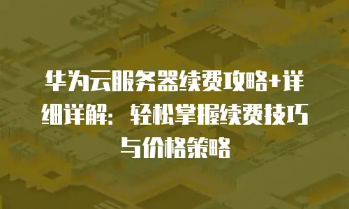 华为云服务器续费攻略+详细详解：轻松掌握续费技巧与价格策略