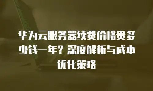 华为云服务器续费价格贵多少钱一年？深度解析与成本优化策略