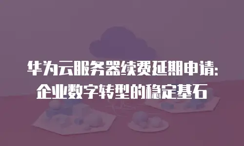 华为云服务器续费延期申请：企业数字转型的稳定基石