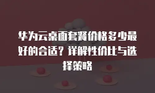 华为云桌面套餐价格多少最好的合适？详解性价比与选择策略