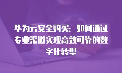 华为云安全购买：如何通过专业渠道实现高效可靠的数字化转型