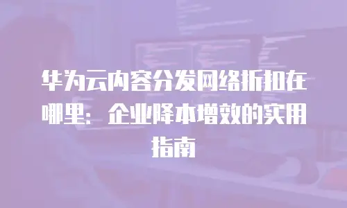 华为云内容分发网络折扣在哪里：企业降本增效的实用指南