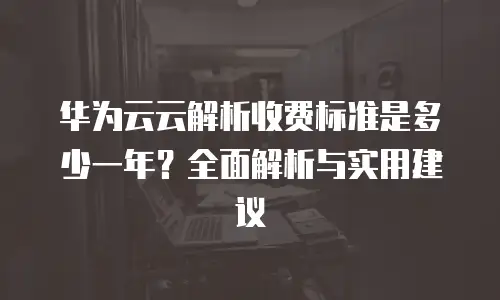 华为云云解析收费标准是多少一年？全面解析与实用建议