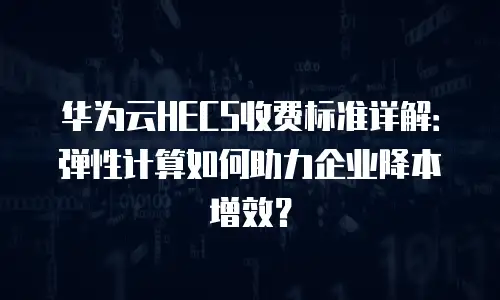华为云HECS收费标准详解：弹性计算如何助力企业降本增效？
