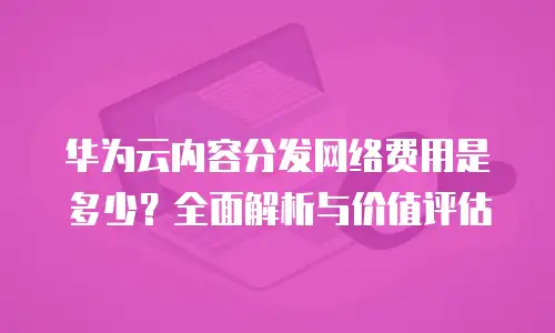 华为云内容分发网络费用是多少？全面解析与价值评估
