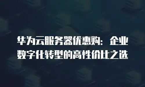 华为云服务器优惠购：企业数字化转型的高性价比之选