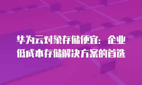 华为云对象存储便宜：企业低成本存储解决方案的首选