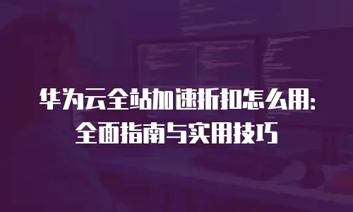 华为云全站加速折扣怎么用：全面指南与实用技巧