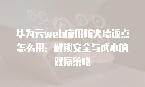 华为云web应用防火墙返点怎么用：解锁安全与成本的双赢策略