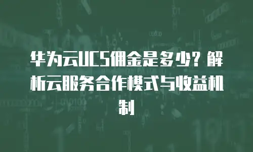 华为云UCS佣金是多少？解析云服务合作模式与收益机制