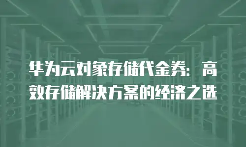 华为云对象存储代金券：高效存储解决方案的经济之选