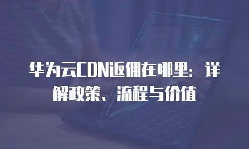 华为云CDN返佣在哪里：详解政策、流程与价值