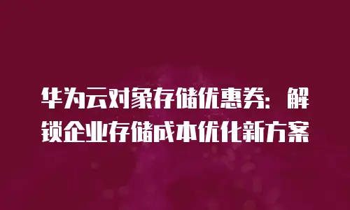 华为云对象存储优惠券：解锁企业存储成本优化新方案