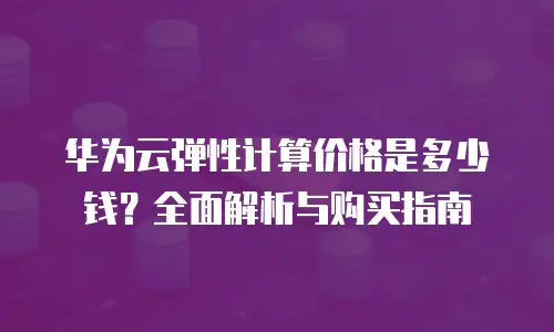 华为云弹性计算价格是多少钱？全面解析与购买指南
