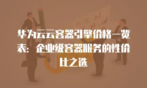 华为云云容器引擎价格一览表：企业级容器服务的性价比之选