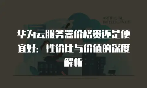 华为云服务器价格贵还是便宜好：性价比与价值的深度解析