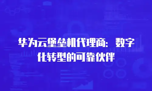 华为云堡垒机代理商：数字化转型的可靠伙伴