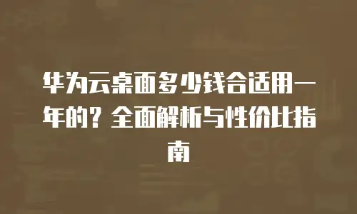 华为云桌面多少钱合适用一年的？全面解析与性价比指南