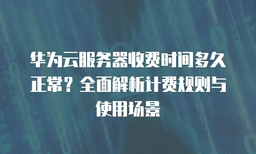 华为云服务器收费时间多久正常？全面解析计费规则与使用场景