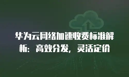 华为云网络加速收费标准解析：高效分发，灵活定价