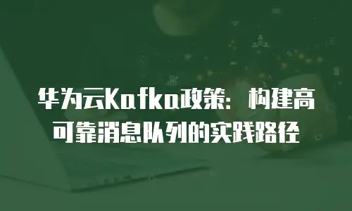 华为云Kafka政策：构建高可靠消息队列的实践路径