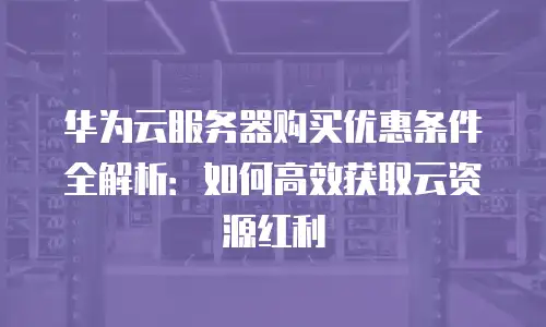 华为云服务器购买优惠条件全解析：如何高效获取云资源红利
