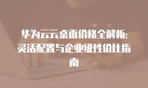 华为云云桌面价格全解析：灵活配置与企业级性价比指南