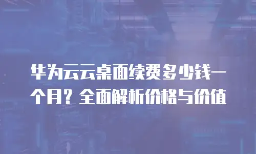华为云云桌面续费多少钱一个月？全面解析价格与价值