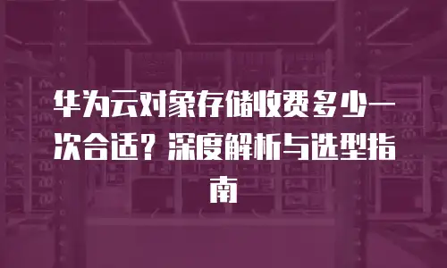 华为云对象存储收费多少一次合适？深度解析与选型指南