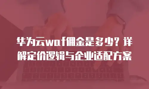 华为云waf佣金是多少？详解定价逻辑与企业适配方案