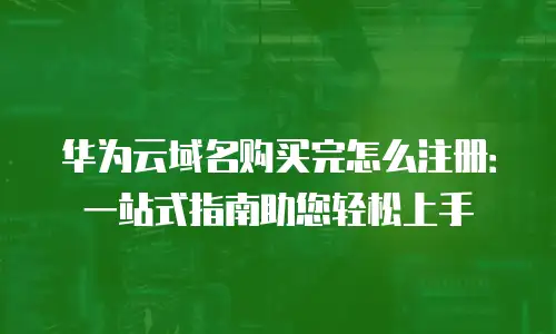 华为云域名购买完怎么注册：一站式指南助您轻松上手
