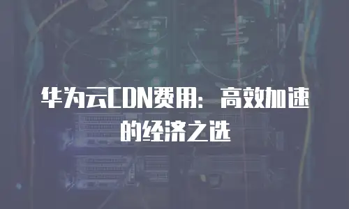 华为云CDN费用：高效加速的经济之选