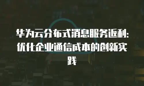 华为云分布式消息服务返利：优化企业通信成本的创新实践